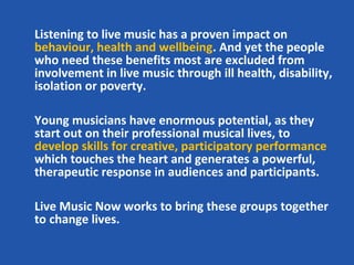 Listening to live music has a proven impact on
behaviour, health and wellbeing. And yet the people
who need these benefits most are excluded from
involvement in live music through ill health, disability,
isolation or poverty.

Young musicians have enormous potential, as they
start out on their professional musical lives, to
develop skills for creative, participatory performance
which touches the heart and generates a powerful,
therapeutic response in audiences and participants.

Live Music Now works to bring these groups together
to change lives.
 