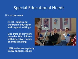 Special Educational Needs
38% of our work

  80,000 adults and
  children in education
  and support settings

  One third of our work
  provides SEN children
  with intensive, hands-
  on music making

  LMN performs regularly
  in 302 special schools
 