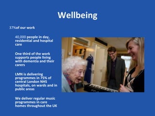 Wellbeing
37%of our work

   40,000 people in day,
   residential and hospital
   care

   One third of the work
   supports people living
   with dementia and their
   carers

   LMN is delivering
   programmes in 75% of
   central London NHS
   hospitals, on wards and in
   public areas

   We deliver regular music
   programmes in care
   homes throughout the UK
 