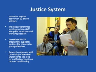 Justice System
    Intensive, regular
    delivery in 10 prison
    settings

•   Training programmes
    involving prison staff
    alongside musicians and
    workshop leaders

•   Accredited PEETA
    programme supports
    positive life chances for
    young offenders

•   Research underway with
    University of Western
    England into the long
    term effects of music on
    rates of re-offending.
 