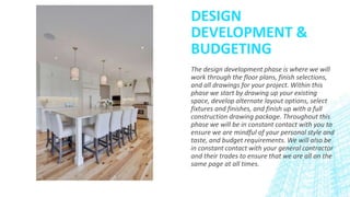 DESIGN
DEVELOPMENT &
BUDGETING
The design development phase is where we will
work through the floor plans, finish selections,
and all drawings for your project. Within this
phase we start by drawing up your existing
space, develop alternate layout options, select
fixtures and finishes, and finish up with a full
construction drawing package. Throughout this
phase we will be in constant contact with you to
ensure we are mindful of your personal style and
taste, and budget requirements. We will also be
in constant contact with your general contractor
and their trades to ensure that we are all on the
same page at all times.
 
