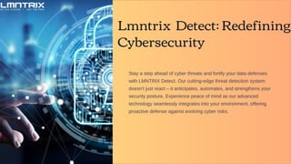 Lmntrix Detect: Redefining
Cybersecurity
Stay a step ahead of cyber threats and fortify your data defenses
with LMNTRIX Detect. Our cutting-edge threat detection system
doesn't just react – it anticipates, automates, and strengthens your
security posture. Experience peace of mind as our advanced
technology seamlessly integrates into your environment, offering
proactive defense against evolving cyber risks.
 