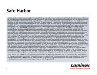 Safe Harbor
    Certain statements made during the course of this presentation may not be purely historical and consequently may
    be forward looking statements within the meaning of the Private Securities Litigation Reform Act of 1995, including
    but not limited to: statements made regarding our partners’ commitment to, expansion of, and end-customer
    demand for our technology; long-term demand for and quarterly variability in bulk orders of consumables; volatility
    in consumables revenue and distribution and growth of such revenue during 2011 and beyond; the market launch
    of xTAG GPP, its technical capabilities, and the anticipated market size, demand and regulatory approvals therefor;
    our system and assay product pipeline and anticipated timelines for regulatory approvals and market release,
    including for our RVP FAST and NeoPlex 4 assays; our collaboration with Partners HealthCare and its ability to
    accelerate the development and commercialization of novel assays to address unmet clinical needs; the full
    commercial launch of our MAGPIX instrument, including expected market demand and future distribution therefor;
    future R&D and SG&A expenditures, variability thereof, and long-term targets therefor; our commitment to deliver
    revenue growth and manage operating costs; the strength of our balance sheet and sustainable levels of days
    sales outstanding; the markets we and our partners are targeting and their expected growth; our partnership model
    and the ability of our partners and our installed base to drive future growth in demand for our technology; the
    ability of our technology to enhance productivity and efficiency; our strategic outlook and growth plan for our
    business for 2011 and beyond; our long term financial targets; operational trends, including those related to sales
    of consumables, royalty revenues and inventory levels; our business outlook and projections about revenues, cash
    flow, system shipments, expenses and market conditions, and their anticipated impact on Luminex; information
    regarding development, timing and performance of new products; and, any statements of the plans, strategies and
    objectives of management for future operations. These forward looking statements speak only as of the date hereof
    and are based on our current beliefs and expectations and are subject to known or unknown risks and
    uncertainties some of which are beyond the company’s control that could cause actual results or plans to differ
    materially and adversely from those anticipated in the forward looking statements. Factors that could cause or
    contribute to such differences are detailed in our press release or in our annual, quarterly, or other filings with the
    Securities and Exchange Commission. We undertake no obligation to update these forward looking statements.
    Also, certain non-GAAP financial measures as defined by SEC Regulation G, may be covered in this presentation.
    To the extent that any non-GAAP financial measures are covered, a presentation of and reconciliation to the most
    directly comparable GAAP financial measures will be included in this presentation and/or be available on our
    website at www.luminexcorp.com in accordance with Regulation G.




2                                                                                              Leading. Innovating. Growing.
 