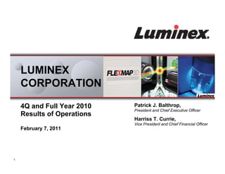 LUMINEX
    CORPORATION

    4Q and Full Year 2010   Patrick J. Balthrop,
                            President and Chief Executive Officer
    Results of Operations
                            Harriss T. Currie,
                            Vice President and Chief Financial Officer
    February 7, 2011




1
 