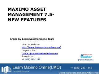 MAXIMO ASSET 
MANAGEMENT 7.5- 
NEW FEATURES 
Article by Learn Maximo Online Team 
Visit Our Website: 
http://www.learnmaximoonline.com/ 
Drop us a line: 
Contact@LearnMaximoOnline.com 
Speak to us: 
+1 (929) 237-1142 @onlinetrainers1 
 