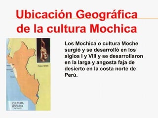 Ubicación Geográfica de la cultura MochicaLos Mochica o cultura Moche surgió y se desarrolló en los siglos I y VIII y se desarrollaron en la larga y angosta faja de desierto en la costa norte de Perú.