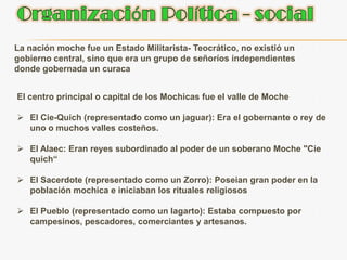 Organización Política - socialLa nación moche fue un Estado Militarista- Teocrático, no existió un gobierno central, sino que era un grupo de señoríos independientes donde gobernada un curacaEl centro principal o capital de los Mochicas fue el valle de MocheEl Cie-Quich (representado como un jaguar): Era el gobernante o rey de uno o muchos valles costeños.