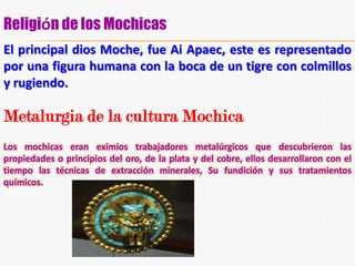 El Pueblo (representado como un lagarto): Estaba compuesto por campesinos, pescadores, comerciantes y artesanos.Economía de los MochesLa económica de los mochicas estuvo basada en un gran dominio en la técnica agrícola y la construcción de canales de riego artificial, que aún subsisten en la actualidad en el valle de Chicama. Usaron el guano en la siembra de maíz, frijol, papa, calabaza, cacahuate (maní), árboles frutales, etc. Practicaban la pesca en "Caballitos de Totora (técnica que subsiste en la actualidad en las regiones norteñas del Perú).