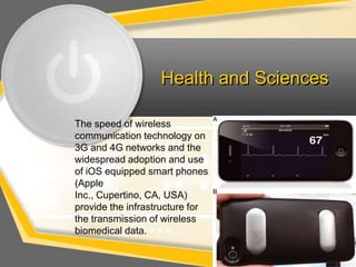Health and Sciences

The speed of wireless
communication technology on
3G and 4G networks and the
widespread adoption and use
of iOS equipped smart phones
(Apple
Inc., Cupertino, CA, USA)
provide the infrastructure for
the transmission of wireless
biomedical data.
 