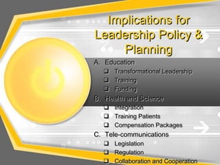 Implications for
Leadership Policy &
     Planning
A. Education
   Transformational Leadership
   Training
   Funding
B. Health and Science
   Integration
   Training Patients
   Compensation Packages
C. Tele-communications
   Legislation
   Regulation
   Collaboration and Cooperation
 