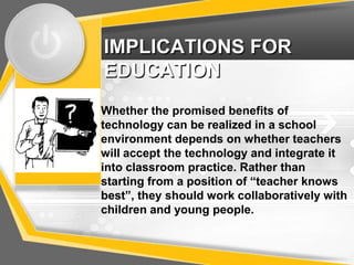 IMPLICATIONS FOR
EDUCATION
Whether the promised benefits of
technology can be realized in a school
environment depends on whether teachers
will accept the technology and integrate it
into classroom practice. Rather than
starting from a position of “teacher knows
best”, they should work collaboratively with
children and young people.
 
