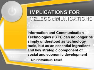 IMPLICATIONS FOR
 TELECOMMUNICATIONS

Information and Communication
Technologies (ICTs) can no longer be
simply understood as technology
tools, but as an essential ingredient
and key strategic component of
social and economic development
– Dr. Hamadoun Touré
 