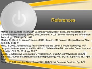 References

McNeil et al. Nursing Information Technology Knowledge, Skills, and Preparation of
Student Nurses, Nursing Faculty, and Clinicians: A U.S. Survey. Nursing and Information
Technology. 2003. pp. 341-349.
Meeker M, Devitt S: Internet Trends. (2010, June 7). CM Summit, Morgan Stanley. New
York City. Slide 44
Mintz, J. 2013. Additional Key factors mediating the use of a mobile technology tool
designed to develop social and life skills in children with ASD. Journal of Computers and
Education. Vol. 63. 2013, pp. 17-27.
Saxon, L. Ubiquitous Wireless ECG Recording: A Powerful Tool Physicians Should
Embrace. Journal of Cardiovascular Electrophysiology. Vol. 24, No. 4. pp. 480-483. April
2013.
Nelson, E. & R. van den Dam. Telco 2015. IBM Global Business Services. Pp. 1-36.
 