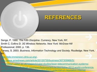 REFERENCES



Senge, P. 1990. The Fifth Discipline. Currency. New York, NY.
Smith C, Collins D: 3G Wireless Networks. New York: McGraw-Hill
Professional; 2000, p. 136.
Tansey, S. 2003. Business, Information Technology and Society. Routledge. New York,
NY.
http://tele-immersion.citris-uc.org/.
http://www.amednews.com/article/20120730/business/307309966/5/.
http://www1.aston.ac.uk/research/case-studies/laser-telecommunication-systems/.
http://www.whoswholegal.com/news/features/article/29378/the-2012-world-conference-
internationaltelecommunications-brewing-storm-potential-un-regulation-internet
 
