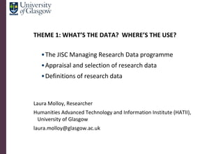 THEME 1: WHAT’S THE DATA? WHERE’S THE USE?

   •The JISC Managing Research Data programme
   •Appraisal and selection of research data
   •Definitions of research data


Laura Molloy, Researcher
Humanities Advanced Technology and Information Institute (HATII),
 University of Glasgow
laura.molloy@glasgow.ac.uk
 