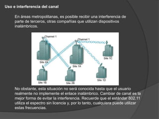 Uso e interferencia del canal

     En áreas metropolitanas, es posible recibir una interferencia de
     parte de terceros, otras compañías que utilizan dispositivos
     inalámbricos.




     No obstante, esta situación no será conocida hasta que el usuario
     realmente no implemente el enlace inalámbrico. Cambiar de canal es la
     mejor forma de evitar la interferencia. Recuerde que el estándar 802.11
     utiliza el espectro sin licencia y, por lo tanto, cualquiera puede utilizar
     estas frecuencias.
 
