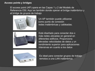 Access points y bridges

    El access point (AP) opera en las Capas 1 y 2 del Modelo de
    Referencia OSI. Aquí es también donde operan el bridge inalámbrico y
    el bridge de grupos de trabajo

                             Un AP también puede utilizarse
                             como punto de conexión
                     entre   redes inalámbricas y cableadas.


                              Está diseñado para conectar dos o
                              más redes ubicadas en general en
                              diferentes edificios. Proporciona
                              elevadas velocidades de datos y un
                              rendimiento superior para aplicaciones
                              intensivas en cuanto a los datos


                              Es ideal para conectar grupos de trabajo
                              remotos a una LAN inalámbrica
 