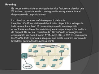 Roaming
    Es necesario considerar los siguientes dos factores al diseñar una
    WLAN con capacidades de roaming sin fisuras que se activa al
    desplazarse de un punto a otro:

    La cobertura debe ser suficiente para toda la ruta.
    Una dirección IP consistente deberá estar disponible a lo largo de
    toda la ruta. La subred IP para cada punto de acceso podría
    encontrarse en diferentes switches y estar separada por dispositivos
    de Capa 3. De ser así, considere la utilización de tecnologías de
    conmutación de Capa 2 como ATM-LANE, ISL, o 802.1q, para cruzar
    las VLANs. Esto ayudará a asegurar que exista un único dominio de
    broadcast para todos los access points
 