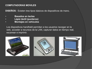 COMPUTADORAS MOVILES

DISEÑOS: Existen tres tipos básicos de dispositivos de mano.

•          Basados en teclas
•          Lápiz táctil (punteros)
•          Montajes en vehículos

    Los dispositivos handheld permiten a los usuarios navegar en la
    web, acceder a recursos de la LAN, capturar datos en tiempo real,
    escanear e imprimir.
 