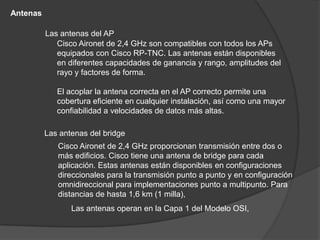 Antenas

          Las antenas del AP
             Cisco Aironet de 2,4 GHz son compatibles con todos los APs
             equipados con Cisco RP-TNC. Las antenas están disponibles
             en diferentes capacidades de ganancia y rango, amplitudes del
             rayo y factores de forma.

             El acoplar la antena correcta en el AP correcto permite una
             cobertura eficiente en cualquier instalación, así como una mayor
             confiabilidad a velocidades de datos más altas.

          Las antenas del bridge
             Cisco Aironet de 2,4 GHz proporcionan transmisión entre dos o
             más edificios. Cisco tiene una antena de bridge para cada
             aplicación. Estas antenas están disponibles en configuraciones
             direccionales para la transmisión punto a punto y en configuración
             omnidireccional para implementaciones punto a multipunto. Para
             distancias de hasta 1,6 km (1 milla),
                 Las antenas operan en la Capa 1 del Modelo OSI,
 