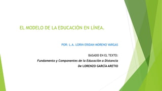 EL MODELO DE LA EDUCACIÓN EN LÍNEA.
POR: L.A. LORIN ERIDAN MORENO VARGAS
BASADO EN EL TEXTO:
Fundamento y Componentes de la Educación a Distancia
De LORENZO GARCÍA ARETIO
 