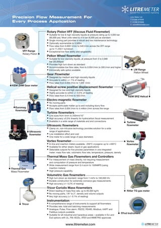www.litremeter.com 
Litre Meter Ltd 
T: 01296 670200 
F: 01296 670999 
E: sales@litremeter.com 
KEM SRZ Helical • 
• Turbine 
fl owmeter 
• Vortex 
fl owmeter 
•KEM ZHM Gear meter 
• 
Euromag 
fl owmeter • 
Ultrasonic 
fl owmeter • 
Thermal Gas 
Mass Flowmeter 
• FPod Instrument 
• Tricor 
• Ritter TG gas meter 
Precision Flow Measurement For 
Every Process Application 
Rotary Piston VFF (Viscous Fluid Flowmeter) 
• Suitable for low & high viscosity liquids at pressure rating up to 4,000 bar 
(60,000 psi). Most units rated to 414 bar (6,000 psi) as standard 
• Single moving part provides a robust and low maintenance technology 
• Optionally submersible to 3,500m 
• Flow rates from 0.0001 l/min to 540 l/min across the VFF range 
up to 11,250:1 turndown 
• Exceptional low fl ow ability and rangeability 
Pelton Wheel fl owmeter 
• Suitable for low viscosity liquids, at pressure from 5 to 2,068 
bar (30,000psi) 
• Provides high turn-down as standard 
• Accommodates low fl ow rates, from to 0.004 l/min to 500 l/min and higher 
• Intrinsically safe option available 
Gear Flowmeter 
• Designed for medium and high viscosity liquids 
• Accurate to within +/- 1% of reading 
• Flow rates from 0.005 l/min to 1,000 l/min 
Helical screw positive displacement fl owmeter 
• Designed for low and high viscosity liquids 
• Highly accurate to within +/- 0.5% of reading 
• Flow rates from 0.4 l/min to 400 l/min 
Electro-magnetic fl owmeter 
• No moving parts 
• Accepts particulate matter up to and including slurry fl ow 
• Flow rates from 0.004 l/min to 4 million l/min across the range 
Turbine fl owmeters 
• Line sizes from 4mm to 250mm/10” 
• High accuracy ±0.5% linearity for hydrocarbon fi scal measurement 
• Available in a wide range of materials and end connections 
Ultrasonic fl owmeters 
• Clamp on, non-intrusive technology provides solution for a wide 
range of applications 
• Low installation effort and cost 
• One meter for a wide range of pipe diameters 
Vortex fl owmeter 
• In-line and insertion meters available, -200°C cryogenic up to +400°C 
• Available for either steam, liquid or gas applications 
• Selectable outputs for fi ve process parameters in one integrated 
meter: mass fl ow rate, volumetric fl ow rate, temperature, pressure, density 
Thermal Mass Gas Flowmeters and Controllers 
• For measurement of mass directly, not requiring measurement 
and computation of pressure and temperature 
• Wide measurement range from 0.4 sccm to 150NMPS (using 
insertion meters) 
• High pressure capability 
Volumetric Gas fl owmeters 
• High turn-down as standard: range from 1 ml/hr to 160,000 l/hr 
• Durable construction for extremely corrosive gas measurements 
• High accuracy (+/- 0.2% of reading) 
Tricor Coriolis Mass fl owmeters 
• Direct reading of mass fl ow rate, up to 65,000 kg/hr 
• No moving parts, 1/8" to 2", density and volume outputs 
• Very high accuracy (+/- 0.1% of reading) 
Instrumentation 
• A comprehensive range of instruments to support all fl owmeters 
• Provides rate, total and batching measurements 
• Analogue, Pulse, Flow alarm, RS232, RS485, Modbus, HART and 
Fieldbus outputs available 
• Suitable for all industrial and hazardous areas – available in Exi and 
Exd options with UL, FM, IECEx, ATEX and INMETRO approvals 
• LM Range 
Pelton Wheel 
VFF Range 
Rotary Piston • 
