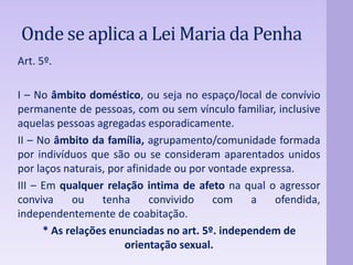 Onde se aplica a LeiMaria da Penha 
Art. 5º. 
I – No âmbito doméstico, ou seja no espaço/local de convívio 
permanente de pessoas, com ou sem vínculo familiar, inclusive 
aquelas pessoas agregadas esporadicamente. 
II – No âmbito da família, agrupamento/comunidade formada 
por indivíduos que são ou se consideram aparentados unidos 
por laços naturais, por afinidade ou por vontade expressa. 
III – Em qualquer relação intima de afeto na qual o agressor 
conviva ou tenha convivido com a ofendida, 
independentemente de coabitação. 
* As relações enunciadas no art. 5º. independem de 
orientação sexual. 
 