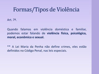 Formas/Tipos de Violência 
Art. 7º. 
Quando falamos em violência doméstica e familiar, 
podemos estar falando de violência física, psicológica, 
moral, econômica e sexual. 
** A Lei Maria da Penha não define crimes, eles estão 
definidos no Código Penal, nas leis especiais. 
 