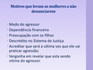 Motivos que levam as mulheres a não 
denunciarem 
• Medo do agressor 
• Dependência financeira 
• Preocupação com os filhos 
• Descrédito no Sistema de Justiça 
• Acreditar que será a ultima vez que ele vai 
praticar agressão; 
• Vergonha em revelar que esta sendo 
vitima do agressor. 
 