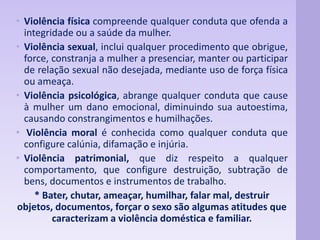 • Violência física compreende qualquer conduta que ofenda a 
integridade ou a saúde da mulher. 
• Violência sexual, inclui qualquer procedimento que obrigue, 
force, constranja a mulher a presenciar, manter ou participar 
de relação sexual não desejada, mediante uso de força física 
ou ameaça. 
• Violência psicológica, abrange qualquer conduta que cause 
à mulher um dano emocional, diminuindo sua autoestima, 
causando constrangimentos e humilhações. 
• Violência moral é conhecida como qualquer conduta que 
configure calúnia, difamação e injúria. 
• Violência patrimonial, que diz respeito a qualquer 
comportamento, que configure destruição, subtração de 
bens, documentos e instrumentos de trabalho. 
* Bater, chutar, ameaçar, humilhar, falar mal, destruir 
objetos, documentos, forçar o sexo são algumas atitudes que 
caracterizam a violência doméstica e familiar. 
 