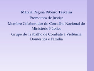 Márcia Regina Ribeiro Teixeira 
Promotora de Justiça 
Membro Colaborador do Conselho Nacional do 
Ministério Público 
Grupo de Trabalho de Combate a Violência 
Doméstica e Família 
 