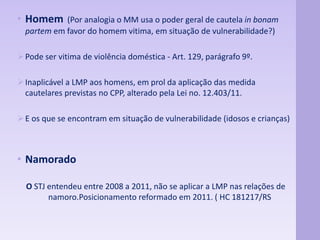 • Homem (Por analogia o MM usa o poder geral de cautela in bonam 
partem em favor do homem vitima, em situação de vulnerabilidade?) 
Pode ser vitima de violência doméstica - Art. 129, parágrafo 9º. 
Inaplicável a LMP aos homens, em prol da aplicação das medida 
cautelares previstas no CPP, alterado pela Lei no. 12.403/11. 
E os que se encontram em situação de vulnerabilidade (idosos e crianças) 
• Namorado 
O STJ entendeu entre 2008 a 2011, não se aplicar a LMP nas relações de 
namoro.Posicionamento reformado em 2011. ( HC 181217/RS 
 