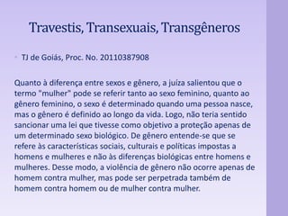 Travestis, Transexuais, Transgêneros 
• TJ de Goiás, Proc. No. 20110387908 
Quanto à diferença entre sexos e gênero, a juíza salientou que o 
termo "mulher" pode se referir tanto ao sexo feminino, quanto ao 
gênero feminino, o sexo é determinado quando uma pessoa nasce, 
mas o gênero é definido ao longo da vida. Logo, não teria sentido 
sancionar uma lei que tivesse como objetivo a proteção apenas de 
um determinado sexo biológico. De gênero entende-se que se 
refere às características sociais, culturais e políticas impostas a 
homens e mulheres e não às diferenças biológicas entre homens e 
mulheres. Desse modo, a violência de gênero não ocorre apenas de 
homem contra mulher, mas pode ser perpetrada também de 
homem contra homem ou de mulher contra mulher. 
 