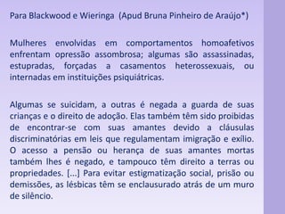 Para Blackwood e Wieringa (Apud Bruna Pinheiro de Araújo*) 
Mulheres envolvidas em comportamentos homoafetivos 
enfrentam opressão assombrosa; algumas são assassinadas, 
estupradas, forçadas a casamentos heterossexuais, ou 
internadas em instituições psiquiátricas. 
Algumas se suicidam, a outras é negada a guarda de suas 
crianças e o direito de adoção. Elas também têm sido proibidas 
de encontrar-se com suas amantes devido a cláusulas 
discriminatórias em leis que regulamentam imigração e exílio. 
O acesso a pensão ou herança de suas amantes mortas 
também lhes é negado, e tampouco têm direito a terras ou 
propriedades. [...] Para evitar estigmatização social, prisão ou 
demissões, as lésbicas têm se enclausurado atrás de um muro 
de silêncio. 
 