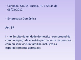 • Cunhada: STJ, 5ª. Turma. HC 172634 de 
06/03/2012; 
• Empregada Doméstica 
Art. 5º 
I - no âmbito da unidade doméstica, compreendida 
como o espaço de convívio permanente de pessoas, 
com ou sem vínculo familiar, inclusive as 
esporadicamente agregadas; 
 