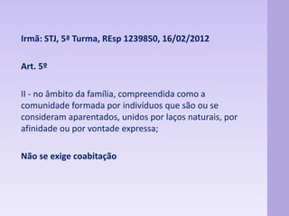 Irmã: STJ, 5ª Turma, REsp 1239850, 16/02/2012 
Art. 5º 
II - no âmbito da família, compreendida como a 
comunidade formada por indivíduos que são ou se 
consideram aparentados, unidos por laços naturais, por 
afinidade ou por vontade expressa; 
Não se exige coabitação 
 