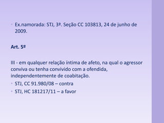 • Ex.namorada: STJ, 3ª. Seção CC 103813, 24 de junho de 
2009. 
Art. 5º 
III - em qualquer relação íntima de afeto, na qual o agressor 
conviva ou tenha convivido com a ofendida, 
independentemente de coabitação. 
• STJ, CC 91.980/08 – contra 
• STJ, HC 181217/11 – a favor 
 