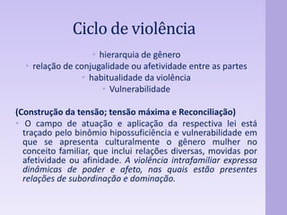 Ciclo de violência 
• hierarquia de gênero 
• relação de conjugalidade ou afetividade entre as partes 
• habitualidade da violência 
• Vulnerabilidade 
(Construção da tensão; tensão máxima e Reconciliação) 
• O campo de atuação e aplicação da respectiva lei está 
traçado pelo binômio hipossuficiência e vulnerabilidade em 
que se apresenta culturalmente o gênero mulher no 
conceito familiar, que inclui relações diversas, movidas por 
afetividade ou afinidade. A violência intrafamiliar expressa 
dinâmicas de poder e afeto, nas quais estão presentes 
relações de subordinação e dominação. 
 