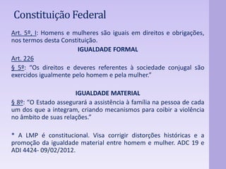 Constituição Federal 
Art. 5º, I: Homens e mulheres são iguais em direitos e obrigações, 
nos termos desta Constituição. 
IGUALDADE FORMAL 
Art. 226 
§ 5º: “Os direitos e deveres referentes à sociedade conjugal são 
exercidos igualmente pelo homem e pela mulher.” 
IGUALDADE MATERIAL 
§ 8º: “O Estado assegurará a assistência à família na pessoa de cada 
um dos que a integram, criando mecanismos para coibir a violência 
no âmbito de suas relações.” 
* A LMP é constitucional. Visa corrigir distorções históricas e a 
promoção da igualdade material entre homem e mulher. ADC 19 e 
ADI 4424- 09/02/2012. 
 