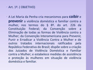 • Art. 1º. ( OBJETIVO) 
• A Lei Maria da Penha cria mecanismos para coibir e 
prevenir a violência doméstica e familiar contra a 
mulher, nos termos do § 8º. do art. 226 da 
Constituição Federal; da Convenção sobre a 
Eliminação de todas as formas de Violência contra a 
Mulher; da Convenção Interamericana para Prevenir, 
Punir e Erradicar a Violência Contra a Mulher e de 
outros tratados internacionais ratificados pela 
República Federativa do Brasil; dispõe sobre a criação 
dos Juizados de Violência Doméstica e Familiar 
contra a Mulher; e estabelece medidas de assistência 
e proteção às mulheres em situação de violência 
doméstica e familiar. 
 