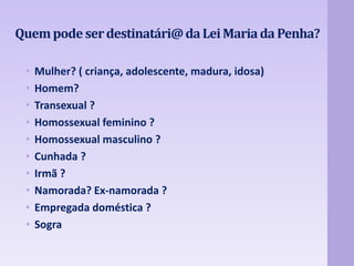 Quem pode ser destinatári@ da Lei Maria da Penha? 
• Mulher? ( criança, adolescente, madura, idosa) 
• Homem? 
• Transexual ? 
• Homossexual feminino ? 
• Homossexual masculino ? 
• Cunhada ? 
• Irmã ? 
• Namorada? Ex-namorada ? 
• Empregada doméstica ? 
• Sogra 
 