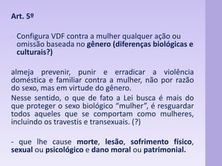 Art. 5º 
- Configura VDF contra a mulher qualquer ação ou 
omissão baseada no gênero (diferenças biológicas e 
culturais?) 
almeja prevenir, punir e erradicar a violência 
doméstica e familiar contra a mulher, não por razão 
do sexo, mas em virtude do gênero. 
Nesse sentido, o que de fato a Lei busca é mais do 
que proteger o sexo biológico “mulher”, é resguardar 
todos aqueles que se comportam como mulheres, 
incluindo os travestis e transexuais. (?) 
- que lhe cause morte, lesão, sofrimento físico, 
sexual ou psicológico e dano moral ou patrimonial. 
 