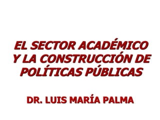 EL SECTOR ACADÉMICO
Y LA CONSTRUCCIÓN DE
 POLÍTICAS PÚBLICAS

  DR. LUIS MARÍA PALMA
 