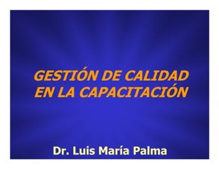 GESTIÓN DE CALIDADGESTIÓN DE CALIDAD
EN LA CAPACITACIÓNEN LA CAPACITACIÓNEN LA CAPACITACIÓNEN LA CAPACITACIÓN
Dr. Luis María PalmaDr. Luis María Palma
 