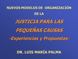 NUEVOS MODELOS DE ORGANIZACIÓN
            DE LA

   JUSTICIA PARA LAS
    PEQUEÑAS CAUSAS
 -Experiencias y Propuestas-

    DR. LUIS MARÍA PALMA
 