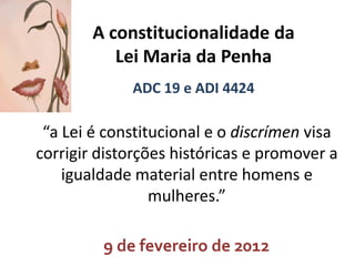 A constitucionalidade da
Lei Maria da Penha
ADC 19 e ADI 4424

“a Lei é constitucional e o discrímen visa
corrigir distorções históricas e promover a
igualdade material entre homens e
mulheres.”
9 de fevereiro de 2012

 