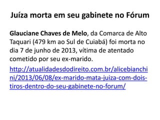 Juíza morta em seu gabinete no Fórum
Glauciane Chaves de Melo, da Comarca de Alto
Taquari (479 km ao Sul de Cuiabá) foi morta no
dia 7 de junho de 2013, vítima de atentado
cometido por seu ex-marido.
http://atualidadesdodireito.com.br/alicebianchi
ni/2013/06/08/ex-marido-mata-juiza-com-doistiros-dentro-do-seu-gabinete-no-forum/

 