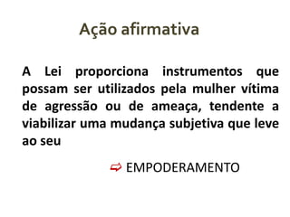 Ação afirmativa
A Lei proporciona instrumentos que
possam ser utilizados pela mulher vítima
de agressão ou de ameaça, tendente a
viabilizar uma mudança subjetiva que leve
ao seu
 EMPODERAMENTO

 
