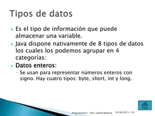 Es el tipo de información que puede
almacenar una variable.
 Java dispone nativamente de 8 tipos de datos
los cuales los podemos agrupar en 4
categorías:
 Datos enteros:
◦ Se usan para representar números enteros con
signo. Hay cuatro tipos: byte, short, int y long.
03/08/2015 1:52Programación I - Doc. Gabriel Barboza
 
