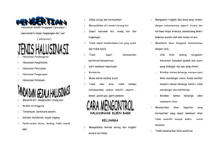 Halusinasi adalah tanggapan ( persepsi )
pancaindera tanpa rangsangan dari luar
( eksternal )
 Halusinasi Pendengaran
 Halusinasi Penglihatan
 Halusinasi Penciuman
 Halusinasi Pengecapan
 Halusinasi Perabaan
 Menarik diri, menghindari orang lain
 Mudah tersinggung
 Tersenyum, berbicara sendiri
 Gelisah, ketakutan, wajah tegang
 Pembicaraan kacau, kadang tidak masuk
akal
 Sikap curiga dan bermusuhan
 Menyalahkan diri sendiri/orang lain
 Dapat merusak diri, orang lain dan
lingkungan
 Tidak dapat membedakan hal yang nyata
dan tidak nyata
 Tidak dapat memusatkan
perhatian/konsentrasi
 sulit membuat keputusan
 Ketakutan
 Muka merah kadang pucat
 Tidak mau atau tidak mampu
melaksanakan asuhan mandiri seperti :
mandi, gosok gigi, ganti pakaian
HALUSINASI KLIEN BAGI
KELUARGA
 Mengadakan kontak sering dan singkat
secara bertahap
 Mengamati tingkah laku klien yang terkait
dengan halusinasinya seperti bicara dan
tertawa tanpa stimulus, memandang kekiri
kekanan seolah-olah ada teman bicara
 Membantu klien mengenal halusinasinya
dengan cara :
- Jika klien sedang mengalami
halusinasi tanyakan apakah ada suara
yang didengar dan apa yang dilihat
- Katakan bahwa keluarga mempercayai
klien mendengar suara itudan melihat
sesuatu namun keluarga sendiri tidak
mendengar dan melihatnya
- Katakan bahwa keluarga akan
membantu klien
 Memberikan klien kegiatan yang
bermanfaat yang dapat membuat klien
tidak memiliki banyak waktu untuk
melamun
 Tidak membiarkan klien sendirian
 